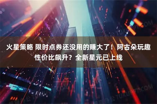 火星策略 限时点券还没用的赚大了！阿古朵玩趣性价比飙升？全新星元已上线