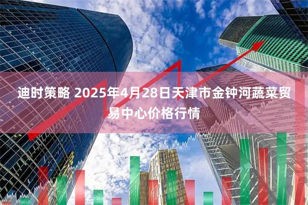 迪时策略 2025年4月28日天津市金钟河蔬菜贸易中心价格行情