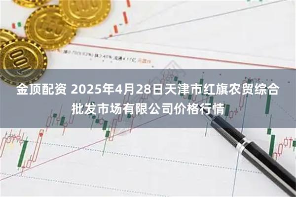 金顶配资 2025年4月28日天津市红旗农贸综合批发市场有限公司价格行情