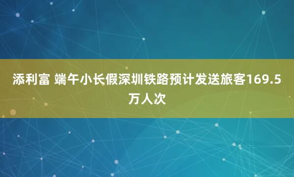 添利富 端午小长假深圳铁路预计发送旅客169.5万人次