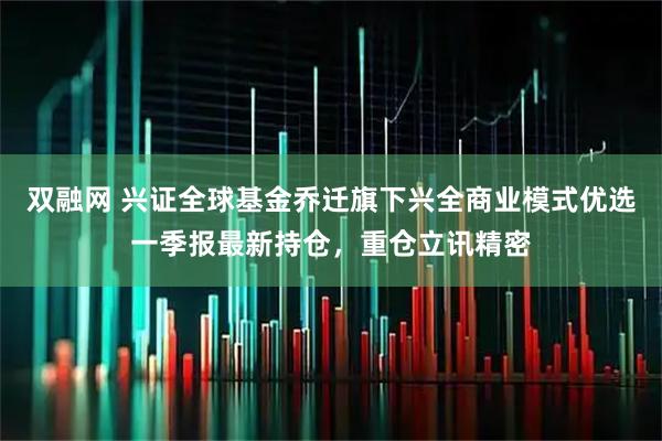 双融网 兴证全球基金乔迁旗下兴全商业模式优选一季报最新持仓，重仓立讯精密