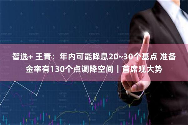 智选+ 王青：年内可能降息20~30个基点 准备金率有130个点调降空间｜首席观大势