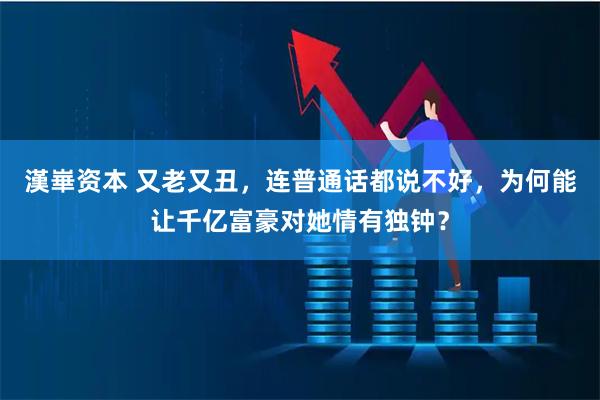 漢崋资本 又老又丑，连普通话都说不好，为何能让千亿富豪对她情有独钟？