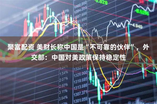 聚富配资 美财长称中国是“不可靠的伙伴”，外交部：中国对美政策保持稳定性