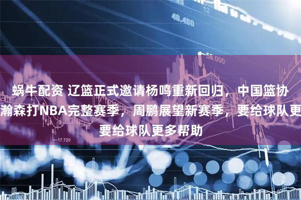 蜗牛配资 辽篮正式邀请杨鸣重新回归，中国篮协支持杨瀚森打NBA完整赛季，周鹏展望新赛季，要给球队更多帮助