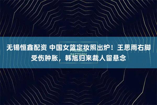 无锡恒鑫配资 中国女篮定妆照出炉！王思雨右脚受伤肿胀，韩旭归来裁人留悬念